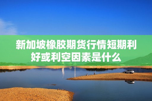 新加坡橡胶期货行情短期利好或利空因素是什么？
