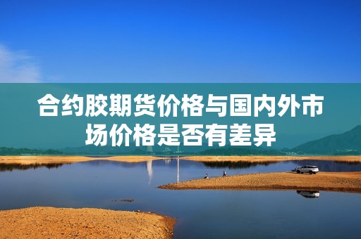 合约胶期货价格与国内外市场价格是否有差异？