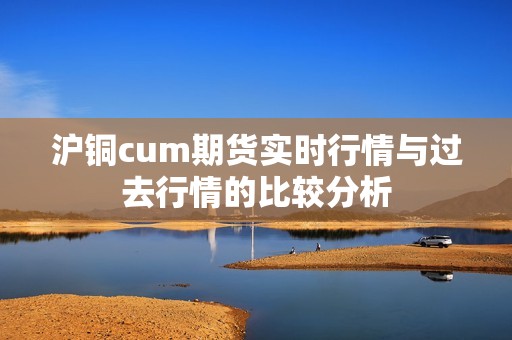 沪铜cum期货实时行情与过去行情的比较分析？