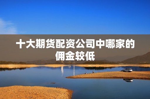 十大期货配资公司中哪家的佣金较低？