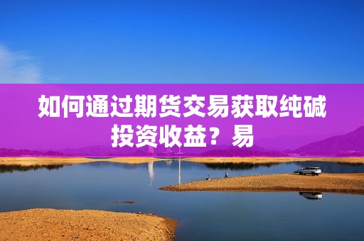 如何通过期货交易获取纯碱投资收益？易？