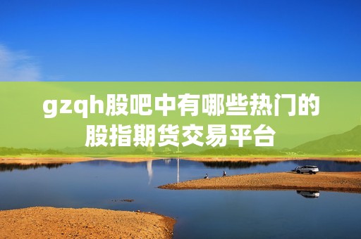 gzqh股吧中有哪些热门的股指期货交易平台？