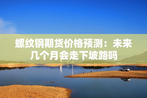 螺纹钢期货价格预测：未来几个月会走下坡路吗？